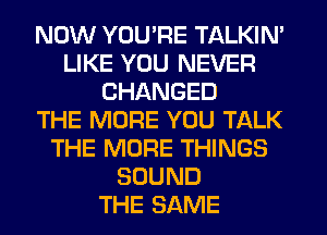 NOW YOU'RE TALKIN'
LIKE YOU NEVER
CHANGED
THE MORE YOU TALK
THE MORE THINGS
SOUND
THE SAME