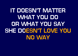 IT DOESN'T MATTER
WHAT YOU DO
OR WHAT YOU SAY
SHE DOESN'T LOVE YOU
NO WAY