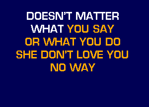 DOESN'T MATTER
WHAT YOU SAY
OR WHAT YOU DO
SHE DOMT LOVE YOU
NO WAY