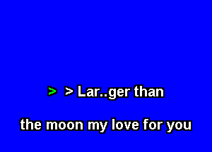 t' Lar..ger than

the moon my love for you