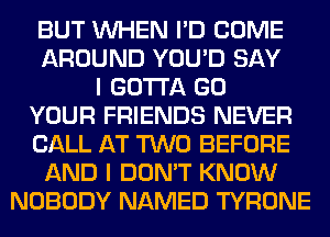 BUT WHEN I'D COME
AROUND YOU'D SAY
I GOTTA GO
YOUR FRIENDS NEVER
CALL AT TWO BEFORE
AND I DON'T KNOW
NOBODY NAMED TYRONE