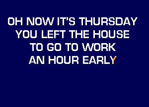 0H NOW ITS THURSDAY
YOU LEFT THE HOUSE
TO GO TO WORK
AN HOUR EARLY