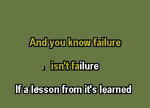 And you know failure

I isn't failure

If a lesson from it's learned
