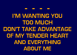 I'M WANTING YOU
TOO MUCH
DON'T TAKE ADVANTAGE

OF MY TENDER HEART
AND EVERYTHING
ABOUT ME