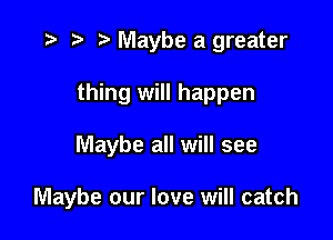 .3 rw t' Maybe a greater

thing will happen

Maybe all will see

Maybe our love will catch