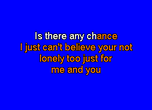 Is there any chance
ljust can't believe your not

lonely too just for
me and you