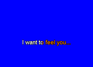 I want to feel you...
