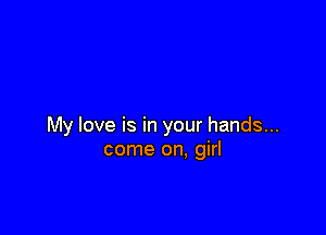 My love is in your hands...
come on, girl