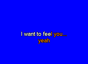 I want to feel you...
yeah