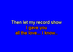Then let my record show

I gave you
all the love... I know..