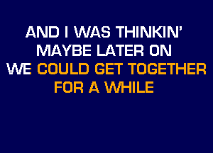 AND I WAS THINKIM
MAYBE LATER 0N
WE COULD GET TOGETHER
FOR A WHILE