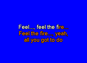 Feel..., feel the fire...

Feel the fire..., yeah,
all you got to do