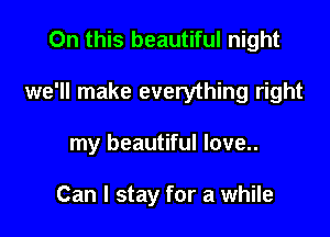 On this beautiful night

we'll make everything right

my beautiful love..

Can I stay for a while