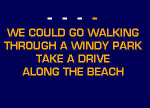 WE COULD GO WALKING
THROUGH A WINDY PARK
TAKE A DRIVE
ALONG THE BEACH