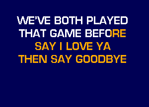 WE'VE BOTH PLAYED
THAT GAME BEFORE
SAY I LOVE YA
THEN SAY GOODBYE