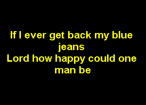 Ifl ever get back my blue
jeans

Lord how happy could one
man be