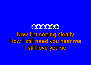 m

Now I'm seeing clearly
How I still need you near me
I still love you so
