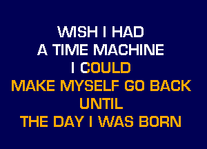 INISH I HAD
A TIME MACHINE
I COULD
MAKE MYSELF GO BACK
UNTIL
THE DAY I WAS BORN