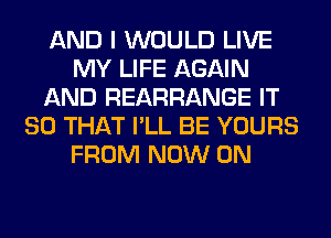 AND I WOULD LIVE
MY LIFE AGAIN
AND REARRANGE IT
SO THAT I'LL BE YOURS
FROM NOW ON