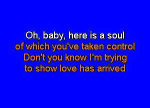 Oh, baby, here is a soul
of which you've taken control

Don't you know I'm trying
to show love has arrived