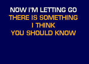 NOW I'M LETTING GO
THERE IS SOMETHING
I THINK
YOU SHOULD KNOW