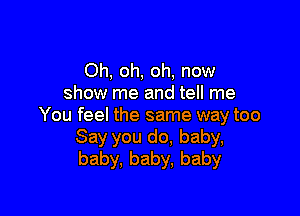 Oh, oh, oh, now
show me and tell me

You feel the same way too
Say you do, baby,
baby, baby, baby