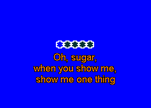 am

Oh, sugar,
when you show me,
show me one thing