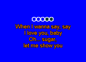 am

When I wanna say, say

I love you, baby
Oh... sugar,
let me show you