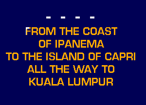 FROM THE COAST
OF IPANEMA
TO THE ISLAND 0F CAPRI
ALL THE WAY TO
KUALA LUMPUR