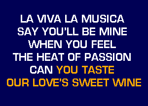 LA WVA LA MUSICA
SAY YOU'LL BE MINE
WHEN YOU FEEL
THE HEAT 0F PASSION
CAN YOU TASTE
OUR LOVE'S SWEET WINE