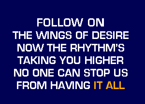 FOLLOW ON
THE WINGS 0F DESIRE
NOW THE RHYTHMS
TAKING YOU HIGHER
NO ONE CAN STOP US
FROM HAVING IT ALL