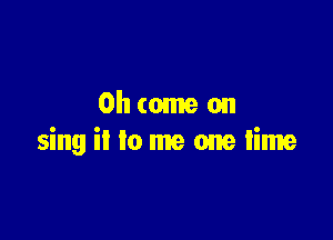 Oh come on

sing ii to me one time