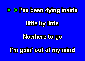 ta Pve been dying inside
little by little

Nowhere to go

Pm goin' out of my mind