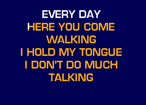 EVERY DAY
HERE YOU COME
WALKING
I HOLD MY TONGUE
I DON'T DO MUCH
TALKING