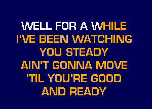 WELL FOR A WHILE
I'VE BEEN WATCHING
YOU STEADY
NN'T GONNA MOVE
'TIL YOURE GOOD
AND READY