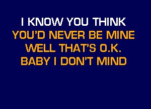 I KNOW YOU THINK
YOU'D NEVER BE MINE
WELL THAT'S 0.K.
BABY I DON'T MIND