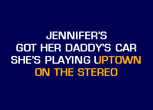 JENNIFER'S
GOT HER DADDYS CAR
SHE'S PLAYING UPTOWN
ON THE STEREO