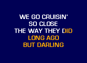 WE GO CRUISIN'
SO CLOSE
THE WAY THEY DID

LONG AGO
BUT DARLING