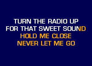 TURN THE RADIO UP
FOR THAT SWEET SOUND
HOLD ME CLOSE
NEVER LET ME GO