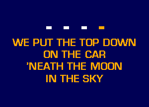 WE PUT THE TOP DOWN
ON THE CAR
'NEATH THE MOON

IN THE SKY