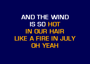 AND THE WIND
IS 80 HOT
IN OUR HAIR

LIKE A FIRE IN JULY
OH YEAH