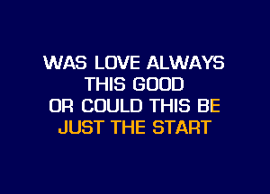 WAS LOVE ALWAYS
THIS GOOD
OR COULD THIS BE
JUST THE START

g