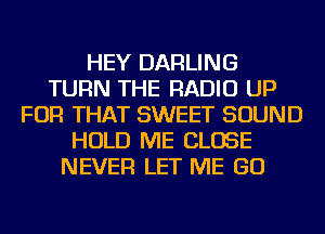 HEY DARLING
TURN THE RADIO UP
FOR THAT SWEET SOUND
HOLD ME CLOSE
NEVER LET ME GO
