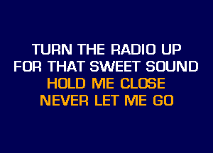 TURN THE RADIO UP
FOR THAT SWEET SOUND
HOLD ME CLOSE
NEVER LET ME GO