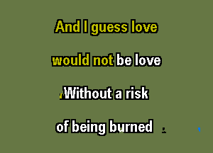 And I guess love
would not he love

.Without a risk

of being burned
