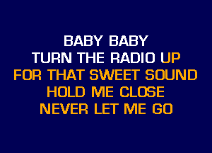 BABY BABY
TURN THE RADIO UP
FOR THAT SWEET SOUND
HOLD ME CLOSE
NEVER LET ME GO