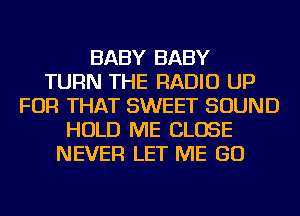 BABY BABY
TURN THE RADIO UP
FOR THAT SWEET SOUND
HOLD ME CLOSE
NEVER LET ME GO