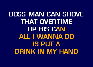 BOSS MAN CAN SHOVE
THAT OVEFlTIIVIE
UP HIS CAN
ALL I WANNA DO
IS PUT A
DRINK IN MY HAND