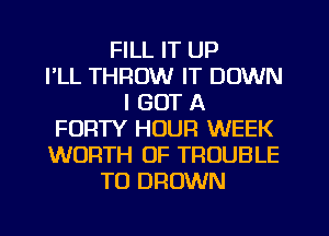 FILL IT UP
FLL THROW IT DOWN
I GOT A
FORTY HOUR WEEK
WORTH 0F TROUBLE
TU DROWN