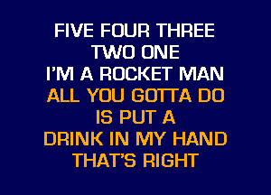 FIVE FOUR THREE
1W0 ONE
I'M A ROCKET MAN
ALL YOU GOTTA DO
IS PUT A
DRINK IN MY HAND

THAT'S RIGHT l